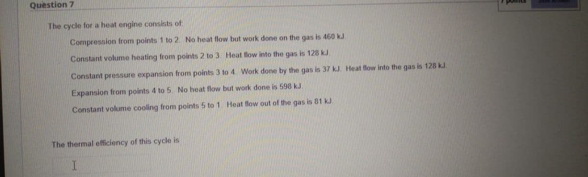 Question 7
The cycle for a heat engine consists of
Compression from points 1 to 2. No heat flow but work done on the gas is 460 kJ.
Constant volume heating from points 2 to 3. Heat flow into the gas is 128 kJ.
Constant pressure expansion from points 3 to 4. Work done by the gas is 37 kJ. Heat flow into the gas is 128 kJ.
Expansion from points 4 to 5. No heat flow but work done is 598 kJ.
Constant volume cooling from points 5 to 1. Heat flow out of the gas is 81 kJ.
The thermal efficiency of this cycle is
point
