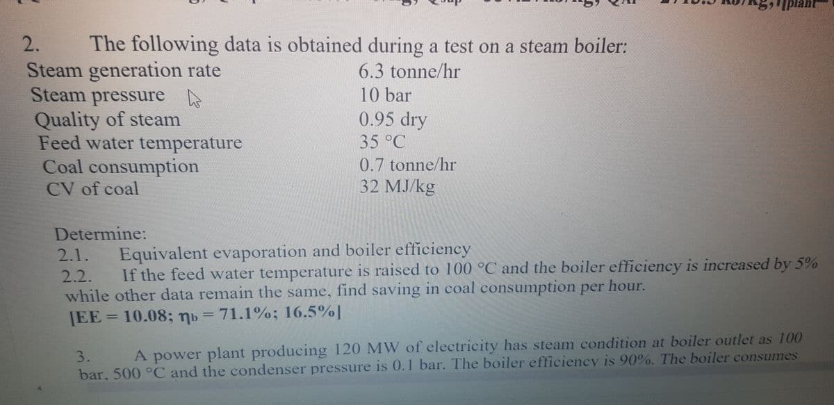 Iplant
2.
The following data is obtained during a test on a steam boiler:
Steam generation rate
Steam pressure
Quality of steam
Feed water temperature
Coal consumption
6.3 tonne/hr
|10 bar
0.95 dry
35°C
0.7 tonne/hr
32 МJ/kg
CV of coal
Determine:
Equivalent evaporation and boiler efficiency
If the feed water temperature is raised to 100 °C and the boiler efficiency is increased by 5%
2.1.
2.2.
while other data remain the same, find saving in coal consumption per hour.
|EE = 10.08; nb = 71.1%; 16.5%|
A power plant producing 120 MW of electricity has steam condition at boiler outlet as 100
bar, 500 °C and the condenser pressure is 0.1 bar. The boiler efficiency is 90%. The boiler consumes
3.
