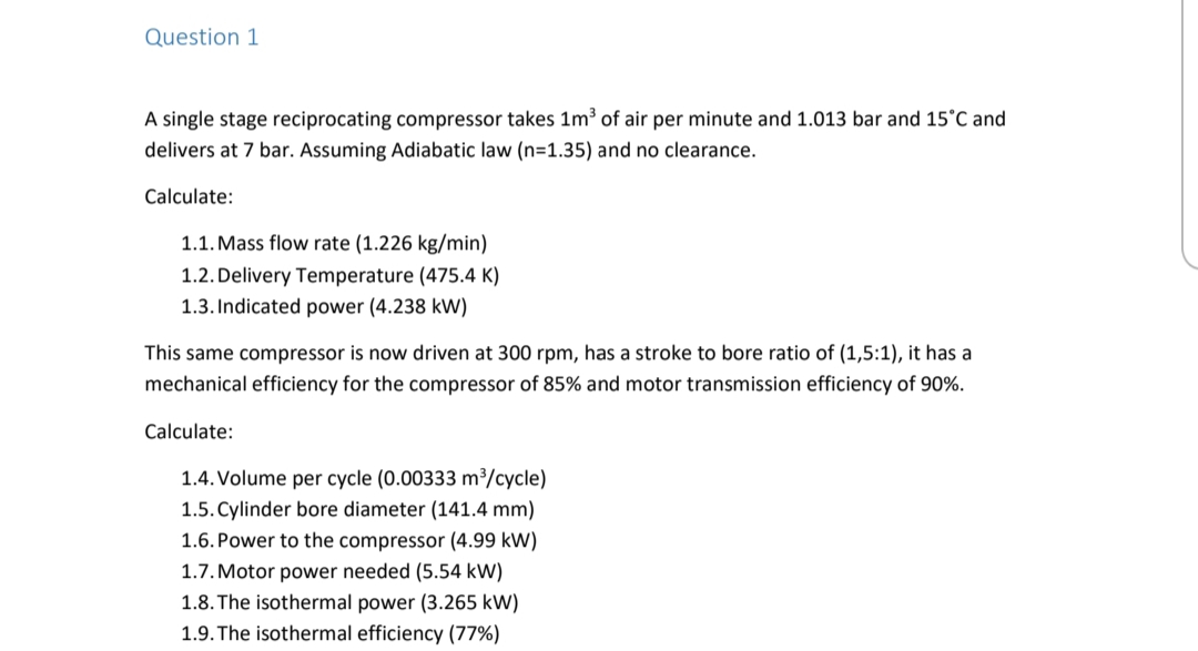 Question 1
A single stage reciprocating compressor takes 1m³ of air per minute and 1.013 bar and 15°C and
delivers at 7 bar. Assuming Adiabatic law (n=1.35) and no clearance.
Calculate:
1.1. Mass flow rate (1.226 kg/min)
1.2. Delivery Temperature (475.4 K)
1.3. Indicated power (4.238 kW)
This same compressor is now driven at 300 rpm, has a stroke to bore ratio of (1,5:1), it has a
mechanical efficiency for the compressor of 85% and motor transmission efficiency of 90%.
Calculate:
1.4. Volume per cycle (0.00333 m³/cycle)
1.5. Cylinder bore diameter (141.4 mm)
1.6. Power to the compressor (4.99 kW)
1.7. Motor power needed (5.54 kW)
1.8. The isothermal power (3.265 kW)
1.9. The isothermal efficiency (77%)
