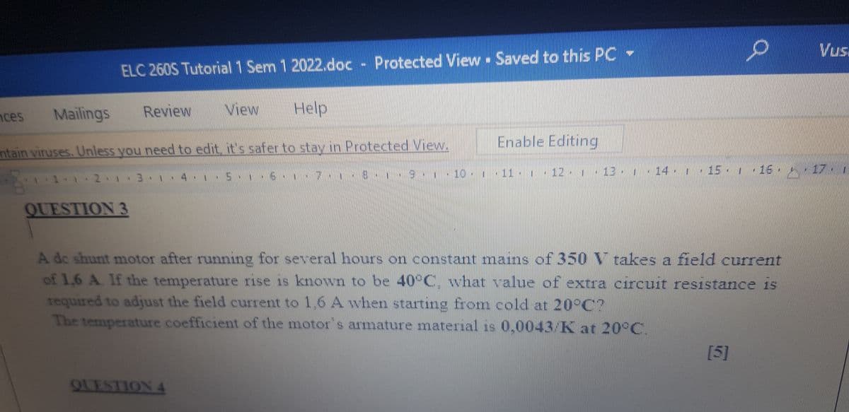 Vus
ELC 260S Tutorial 1 Sem 1 2022.doc - Protected View Saved to this PC -
nces
Mailings
Review
View
Help
Enable Editing
ntain viruses. Unless you need to edit it's safer to stay in Protected View.
9 10
12 113 14 -15.1 16
1 1 2 3 1 4
QUESTION 3
A de shunt motor after running for several hours on constant mains of 350 V takes a field current
of 1.6 A. If the temperature rise is known to be 40°C, what value of extra circuit resistance is
required to adjust the field current to 1,6 A when starting from cold at 20°C?
The temperature coefficient of the motor's armature material is 0,0043/K at 20°C.
[5]
QLESTION 4
