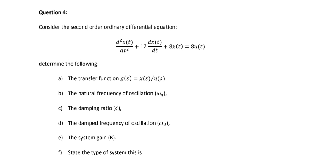 Question 4:
Consider the second order ordinary differential equation:
d²x(t)
dx(t)
+ 12
dt
+ 8x(t) = 8u(t)
dt2
determine the following:
a) The transfer function g(s) = x(s)/u(s)
b) The natural frequency of oscillation (wn),
c) The damping ratio (3),
d) The damped frequency of oscillation (wa),
e) The system gain (K).
f) State the type of system this is
