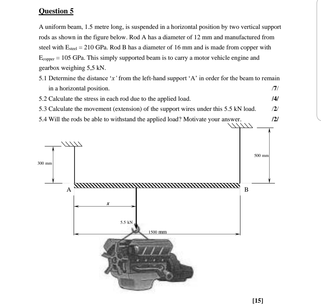 Question 5
A uniform beam, 1.5 metre long, is suspended in a horizontal position by two vertical support
rods as shown in the figure below. Rod A has a diameter of 12 mm and manufactured from
steel with Esteel = 210 GPa. Rod B has a diameter of 16 mm and is made from copper with
Ecopper = 105 GPa. This simply supported beam is to carry a motor vehicle engine and
gearbox weighing 5,5 kN.
5.1 Determine the distance 'x' from the left-hand support 'A' in order for the beam to remain
in a horizontal position.
/7/
/4/
5.2 Calculate the stress in each rod due to the applied load.
/2/
5.3 Calculate the movement (extension) of the support wires under this 5.5 kN load.
5.4 Will the rods be able to withstand the applied load? Motivate your answer.
/2/
500 mm
300 mm
x
1500 mm
A
5.5 KN
B
[15]