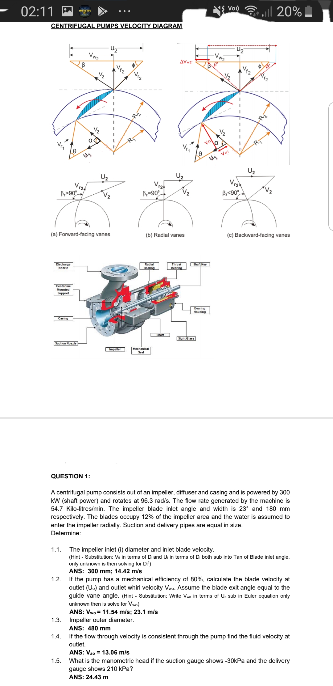 02:11
1{ Vo)
20%
MASTA TIPS
CENTRIFUGAL PUMPS VELOCITY DIAGRAM
Uz
Vw2
W2
AVw2
Vr
12
Rī
U1 Vwi
U2
Vr
Vz
124
B,>90°
V2
B=90°
B<90°
(a) Forward-facing vanes
(b) Radial vanes
(c) Backward-facing vanes
Discharge
Nozzle
Radial
Bearing
Thrust
Shaft Key
Вearing
Centerline
Mounted
Support
Bearing
Housing
Casing
Shaft
Sight Glass
Suction Nozzle
Impeller
Mechanical
Seal
QUESTION 1:
A centrifugal pump consists out of an impeller, diffuser and casing and is powered by 300
kW (shaft power) and rotates at 96.3 rad/s. The flow rate generated by the machine is
54.7 Kilo-litres/min. The impeller blade inlet angle and width is 23° and 180 mm
respectively. The blades occupy 12% of the impeller area and the water is assumed to
enter the impeller radially. Suction and delivery pipes are equal in size.
Determine:
1.1.
The impeller inlet (i) diameter and inlet blade velocity.
(Hint - Substitution: Vi in terms of Di and Uj in terms of Di both sub into Tan of Blade inlet angle,
only unknown is then solving for D?)
ANS: 300 mm; 14.42 m/s
If the pump has a mechanical efficiency of 80%, calculate the blade velocity at
1.2.
outlet (Uo) and outlet whirl velocity Vwo. Assume the blade exit angle equal to the
guide vane angle. (Hint - Substitution: Write Vwo in terms of Uo sub in Euler equation only
unknown then is solve for Vwo)
ANS: Vwo = 11.54 m/s; 23.1 m/s
1.3. Impeller outer diameter.
ANS: 480 mm
1.4.
If the flow through velocity is consistent through the pump find the fluid velocity at
outlet.
ANS: Vao = 13.06 m/s
1.5.
What is the manometric head if the suction gauge shows -30kPa and the delivery
gauge shows 210 kPa?
ANS: 24.43 m
Jくへ
