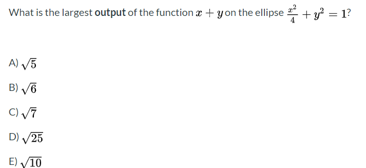%3D
What is the largest output of the function x + y on the ellipse +y? = 1?
A) V5
B) /6
C) V7
D) /25
E) V10
