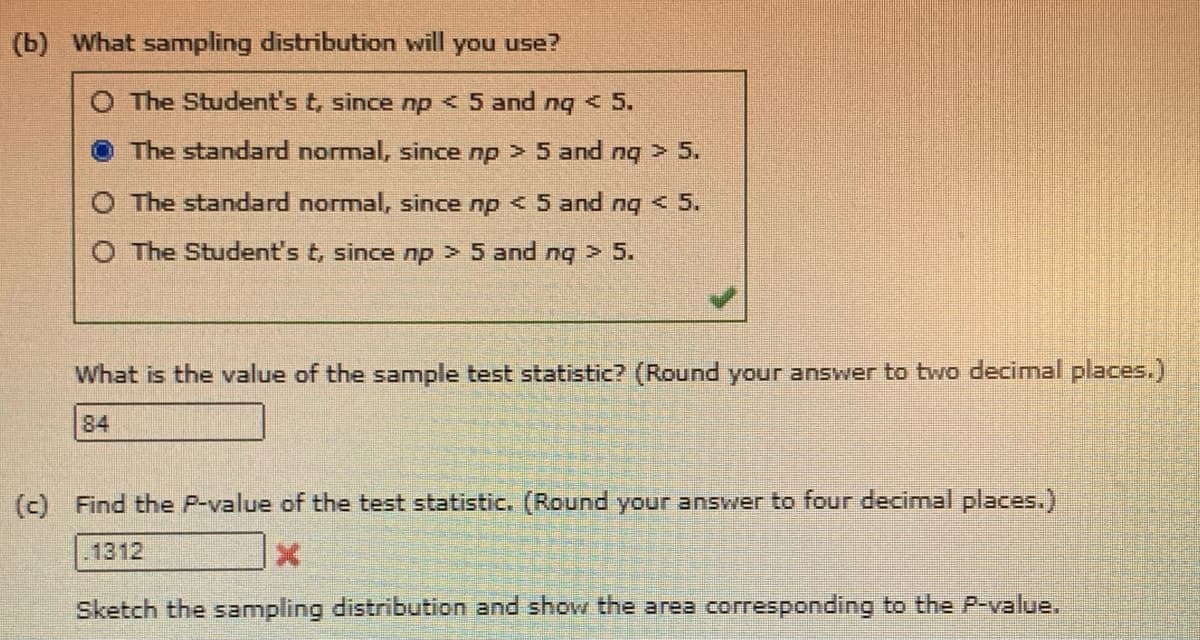 (b) What sampling distribution will you use?
O The Student's t, since np < 5 and ng < 5.
The standard normal, since np > 5 and nq > 5.
O The standard normal, since np < 5 and ng < 5.
O The Student's t, since np > 5 and ng > 5.
What is the value of the sample test statistic? (Round your answer to two decimal places.)
84
(c) Find the P-value of the test statistic. (Round your answer to four decimal places.)
.1312
Sketch the sampling distribution and show the area corresponding to the P-value.
