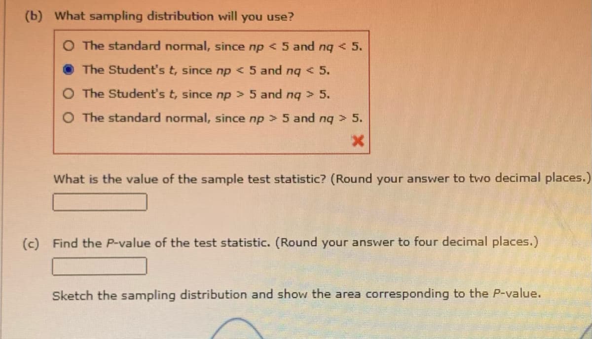 (b) What sampling distribution will you use?
O The standard normal, since np < 5 and nq < 5.
The Student's t, since np < 5 and nq < 5.
O The Student's t, since np > 5 and nq > 5.
O The standard normal, since np >5 and nq > 5.
What is the value of the sample test statistic? (Round your answer to two decimal places.)
(c) Find the P-value of the test statistic. (Round your answer to four decimal places.)
Sketch the sampling distribution and show the area corresponding to the P-value.
