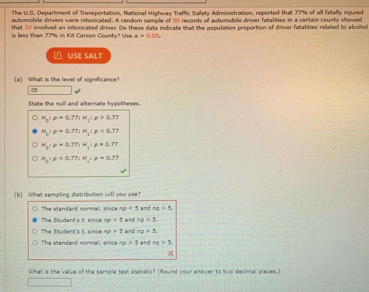 The U.S. Department of Transportation, National Highway Traffic Safety Administration, reported that 77% of all fatally injured
automobile drivers were intoxicated. A random sample of 50 records of automobile driver fatalities in a certain county showed
that 33 involved an intoxicated driver. Do these data indicate that the population proportion of driver fatalities related to alcohol
is less than 77% in Kit Carson County? Use a = 0.05.
A USE SALT
(a) What is the level of significance?
.05
State the null and alternate hypotheses.
O Ho: P = 0.77; H: p> 0.77
• Ho:P = 0.77; H: p< 0.77
O H: p = 0.77: H,: p 0.77
O H,: P< 0.77; H,: p = 0.77
(b) What sampling distribution will you use?
O The standard normal, since np < 5 and ng < 5.
The Student's t, since np < 5 and ng < 5.
O The Student's t, since np > 5 and ng > 5.
O The standard normal, since np > 5 and ng > 5.
What is the value of the sample test statistic? (Round your answer to two decimal places.)
