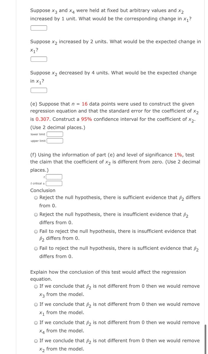 Suppose x3 and x4 were held at fixed but arbitrary values and x,
increased by 1 unit. What would be the corresponding change in x,?
Suppose x, increased by 2 units. What would be the expected change in
X1?
Suppose x, decreased by 4 units. What would be the expected change
in x1?
(e) Suppose that n = 16 data points were used to construct the given
regression equation and that the standard error for the coefficient of x,
is 0.307. Construct a 95% confidence interval for the coefficient of x,.
(Use 2 decimal places.)
lower limit
upper limit
(f) Using the information of part (e) and level of significance 1%, test
the claim that the coefficient of xɔ is different from zero. (Use 2 decimal
places.)
t critical +
Conclusion
O Reject the null hypothesis, there is sufficient evidence that ß, differs
from 0.
O Reject the null hypothesis, there is insufficient evidence that ß,
differs from 0.
O Fail to reject the null hypothesis, there is insufficient evidence that
B2 differs from 0.
O Fail to reject the null hypothesis, there is sufficient evidence that ß,
differs from 0.
Explain how the conclusion of this test would affect the regression
equation.
O If we conclude that B, is not different from 0 then we would remove
X3 from the model.
O If we conclude that ß, is not different from 0 then we would remove
X1 from the model.
O If we conclude that ß, is not different from 0 then we would remove
X4 from the model.
O If we conclude that B, is not different from 0 then we would remove
X2 from the model.
