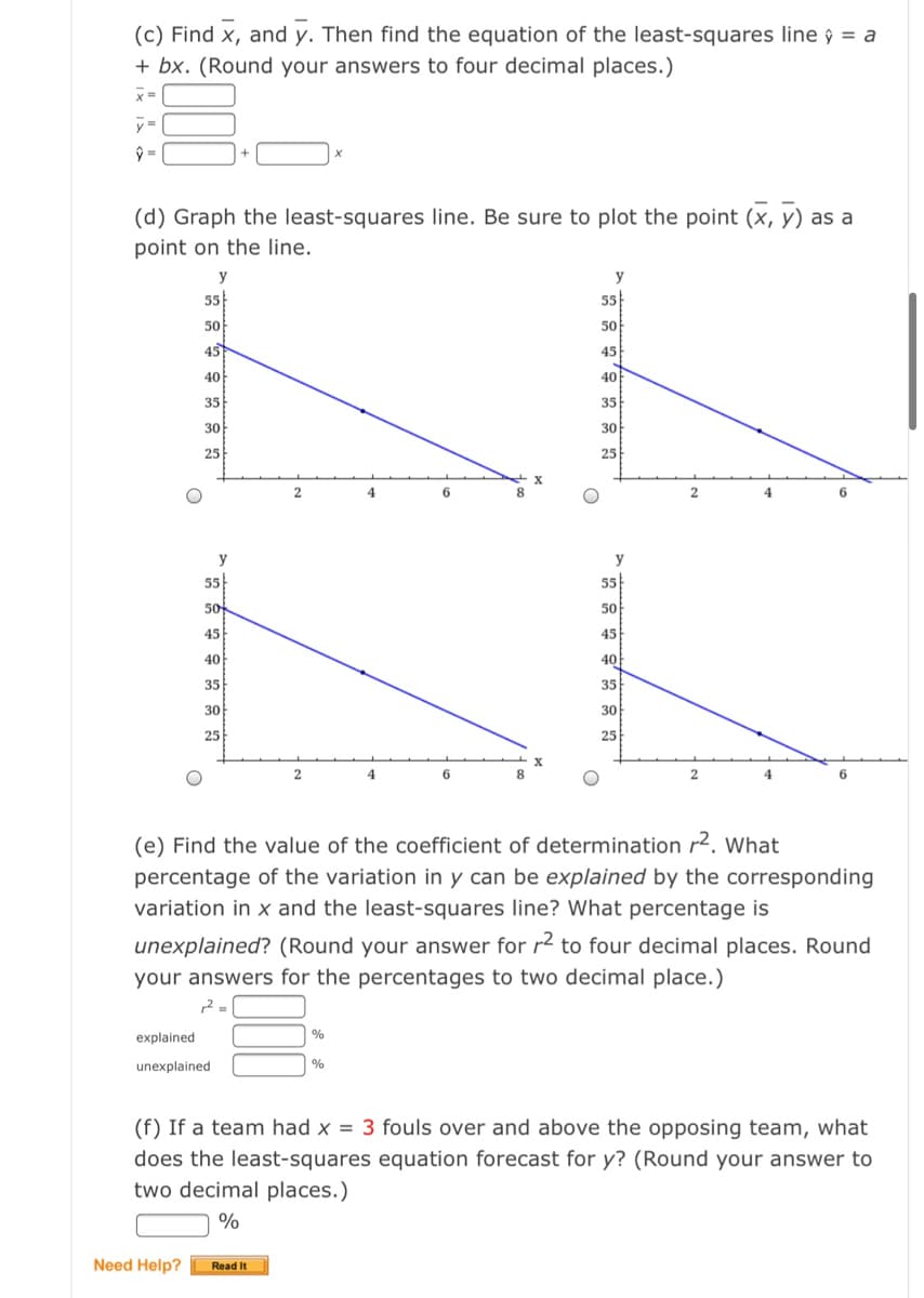 (c) Find x, and y. Then find the equation of the least-squares line ŷ = a
+ bx. (Round your answers to four decimal places.)
x =
ŷ =
(d) Graph the least-squares line. Be sure to plot the point (x, y) as a
point on the line.
y
55
55
50
50
45
45
40
40
35
35
30
30
25
25
4
6.
2.
4
6.
y
55
55
50
50
45
45
40
40
35
35
30
30
25
25
8.
2
6.
(e) Find the value of the coefficient of determination r². What
percentage of the variation in y can be explained by the corresponding
variation in x and the least-squares line? What percentage is
unexplained? (Round your answer for r2
four decimal places. Round
your answers for the percentages to two decimal place.)
explained
unexplained
(f) If a team had x = 3 fouls over and above the opposing team, what
does the least-squares equation forecast for y? (Round your answer to
two decimal places.)
%
Need Help?
Read It
