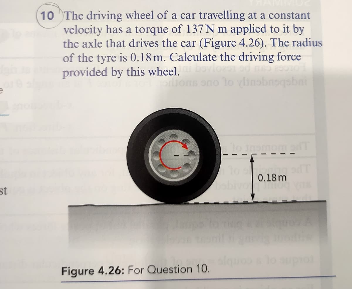 10 The driving wheel of a car travelling at a constant
velocity has a torque of 137N m applied to it by
the axle that drives the car (Figure 4.26). The radius
of the tyre is 0.18 m. Calculate the driving force
provided by this wheel.
dions ono lo vlinobnogsbai
0.18 m
st
lo auprol
Figure 4.26: For Question 10.
