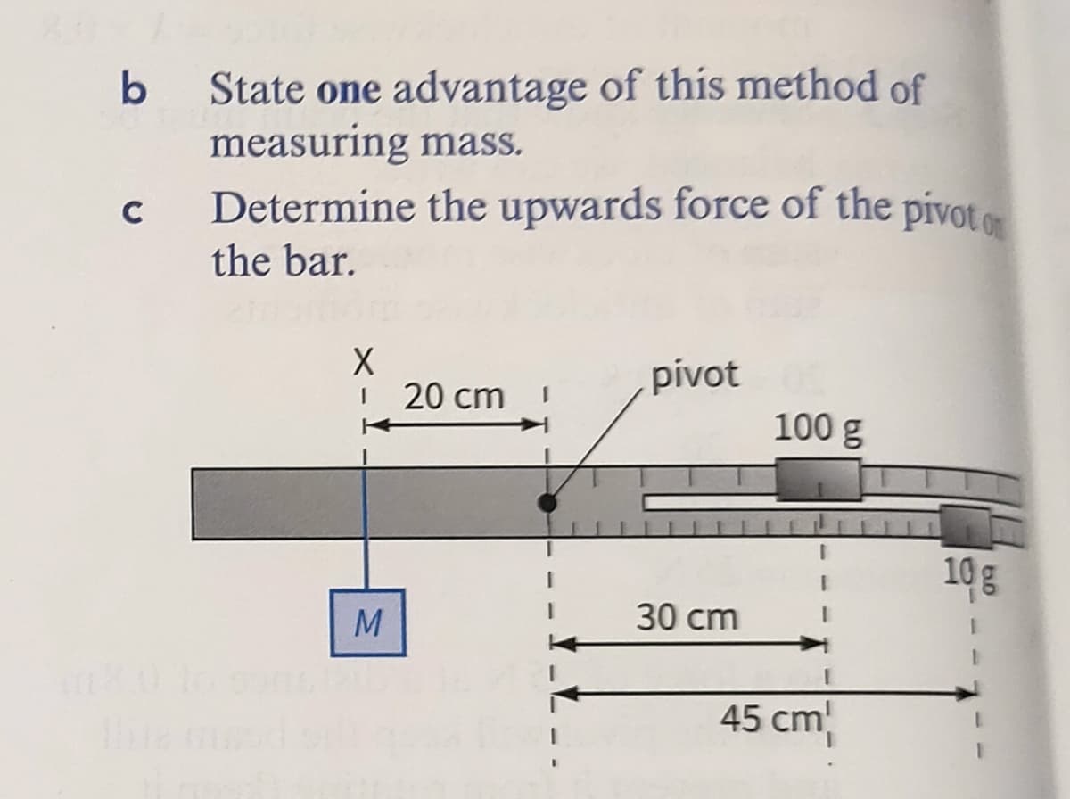 State one advantage of this method of
measuring mass.
Determine the upwards force of the pivoto
b
C
the bar.
pívot
20 cm
100 g
10g
M
30 cm
45 cm
