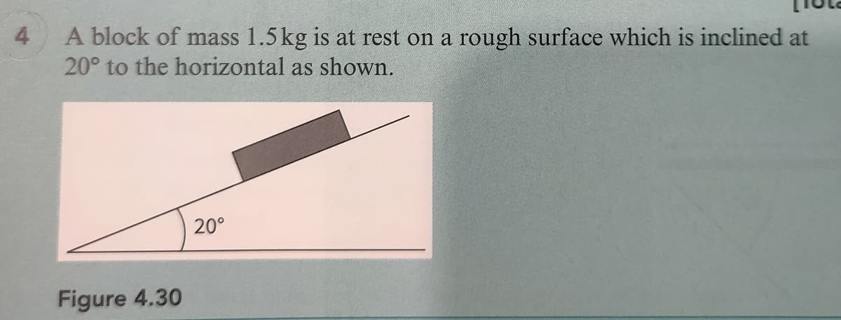 4
A block of mass 1.5 kg is at rest on a rough surface which is inclined at
20° to the horizontal as shown.
20°
Figure 4.30
