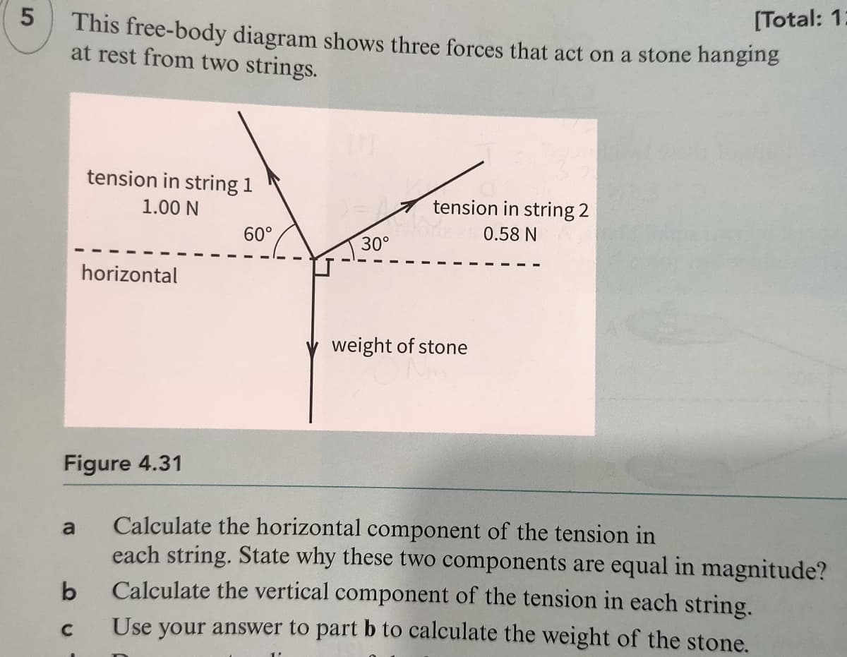 5
[Total: 1:
This free-body diagram shows three forces that act on a stone hanging
at rest from two strings.
tension in string 1
1.00 N
tension in string 2
60°
0.58 N
30°
horizontal
weight of stone
Figure 4.31
Calculate the horizontal component of the tension in
each string. State why these two components are equal in magnitude?
Calculate the vertical component of the tension in each string.
a
Use your answer to part b to calculate the weight of the stone.
