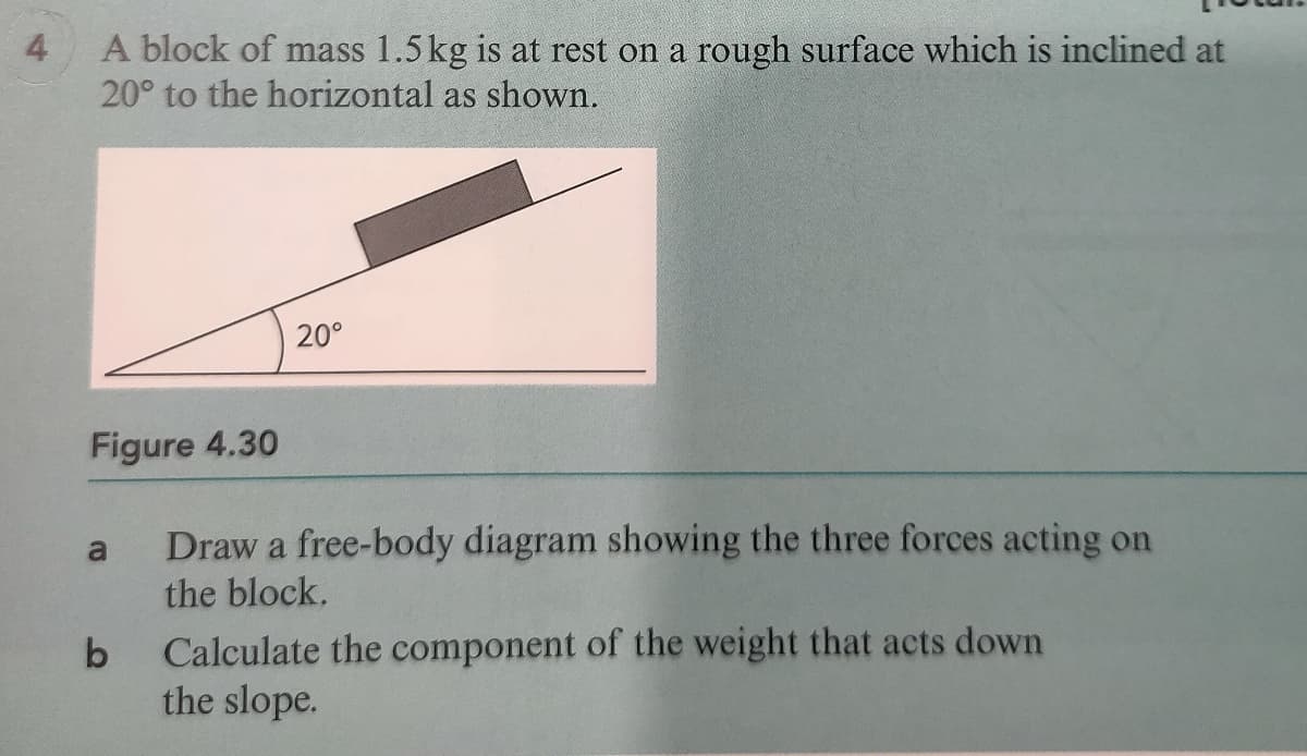 4
A block of mass 1.5 kg is at rest on a rough surface which is inclined at
20° to the horizontal as shown.
20°
Figure 4.30
Draw a free-body diagram showing the three forces acting on
the block.
a
Calculate the component of the weight that acts down
the slope.
b
