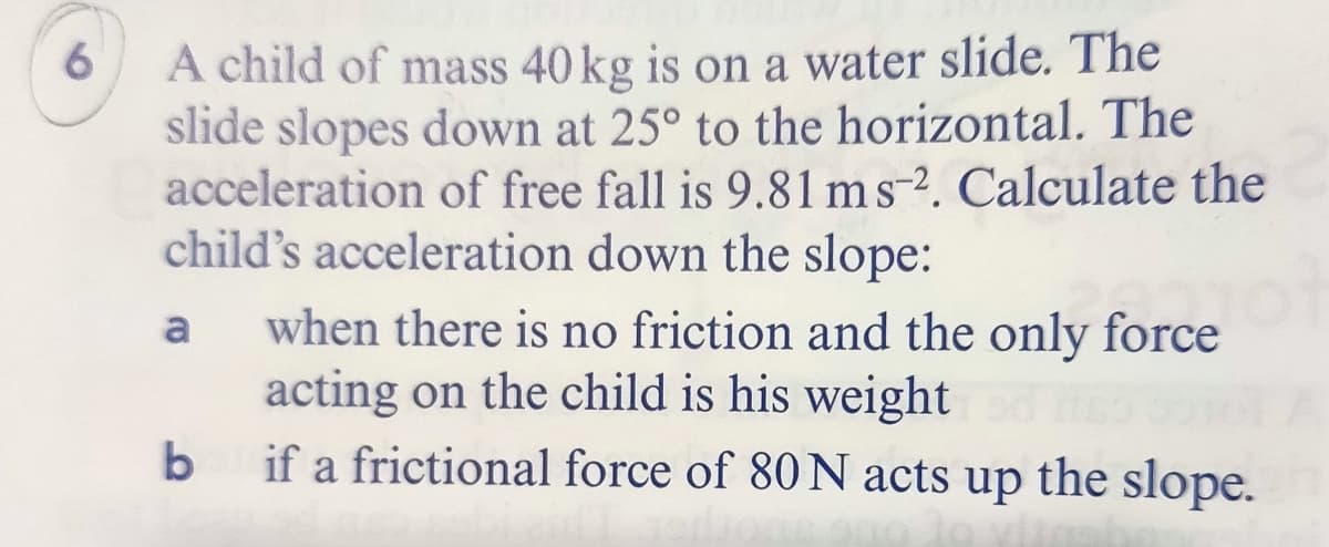 A child of mass 40 kg is on a water slide. The
slide slopes down at 25° to the horizontal. The
acceleration of free fall is 9.81 ms-2. Calculate the
child's acceleration down the slope:
6.
when there is no friction and the only force
acting on the child is his weight
if a frictional force of 80 N acts up the slope.
a
b
