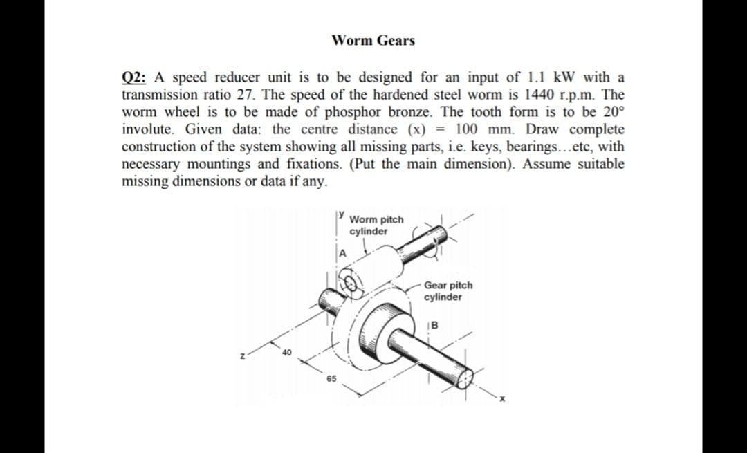 Q2: A speed reducer unit is to be designed for an input of 1.1 kW with a
transmission ratio 27. The speed of the hardened steel worm is 1440 r.p.m. The
worm wheel is to be made of phosphor bronze. The tooth form is to be 20°
involute. Given data: the centre distance (x) = 100 mm. Draw complete
construction of the system showing all missing parts, i.e. keys, bearings...etc, with
necessary mountings and fixations. (Put the main dimension). Assume suitable
missing dimensions or data if any.
