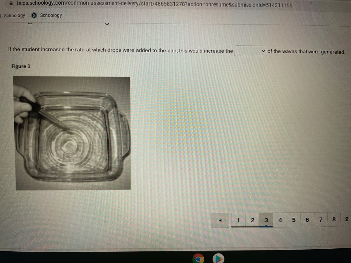 A bcps.schoology.com/common-assessment-delivery/start/4865831278?action=Donresume&submissionld%3514311155
aSchoology
S Schoology
If the student increased the rate at which drops were added to the pan, this would increase the
v of the waves that were generated.
Figure 1
1
2
4.
6.
7
9.
Co
