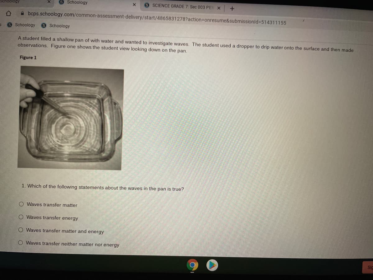 Schoology
S Schoology
9 SCIENCE GRADE 7: Sec 003 PER X
A bcps.schoology.com/common-assessment-delivery/start/4865831278?action3Donresume&submissionld%3514311155
9 Schoology
S Schoology
A student filled a shallow pan of with water and wanted to investigate waves. The student used a dropper to drip water onto the surface and then made
observations. Figure one shows the student view looking down on the pan.
Figure 1
1. Which of the following statements about the waves in the pan is true?
O Waves transfer matter
O Waves transfer energy
O Waves transfer matter and energy
Waves transfer neither matter nor energy
Sig
O O O O
