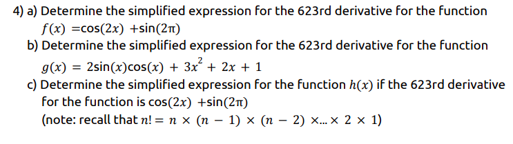 4) a) Determine the simplified expression for the 623rd derivative for the function
f(x) =cos(2x) +sin(21t)
b) Determine the simplified expression for the 623rd derivative for the function
g(x) = 2sin(x)cos(x) + 3x + 2x + 1
c) Determine the simplified expression for the function h(x) if the 623rd derivative
for the function is cos(2x) +sin(2n)
(note: recall that n! = n x (n – 1) × (n – 2) ×... × 2 × 1)
