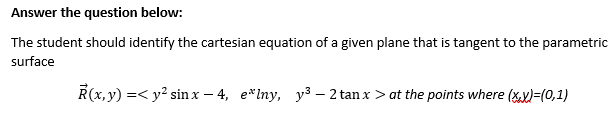 Answer the question below:
The student should identify the cartesian equation of a given plane that is tangent to the parametric
surface
R(x, y) =< y? sin x – 4, e*Iny, y3 – 2 tan x > at the points where (xy)=(0,1)
