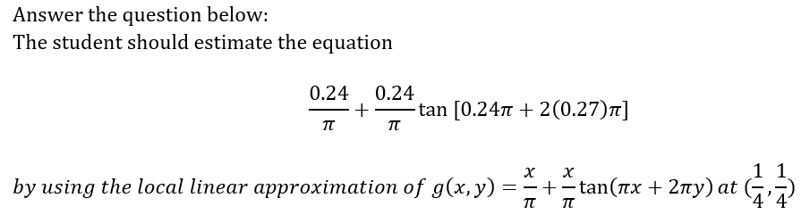 Answer the question below:
The student should estimate the equation
0.24
0.24
+
-tan [0.247 + 2(0.27)7]
by using the local linear approximation of g(x,y)
11
==+-tan(Tx + 2ny) at (?
