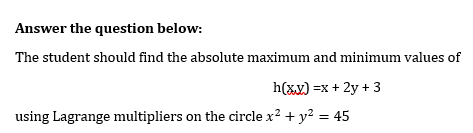 Answer the question below:
The student should find the absolute maximum and minimum values of
h(xx) =x + 2y + 3
using Lagrange multipliers on the circle x? + y? = 45
