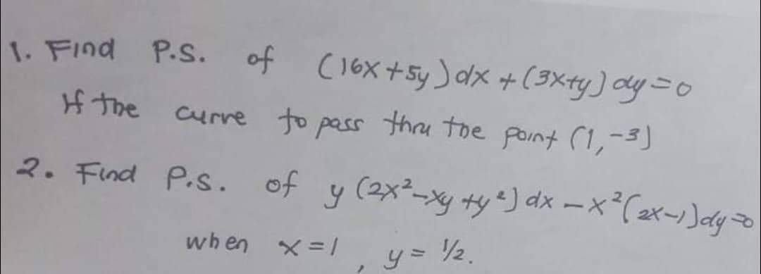 1. Find P.S. of (16x +5y) dx + (3x+y) dy = 0
If the curve to pass thru the point (1,-3)
2. Find P.S. of y (2x²-xy +y ²) dx = x²(2x-1) dy o
when x = 1
y = ½
}
