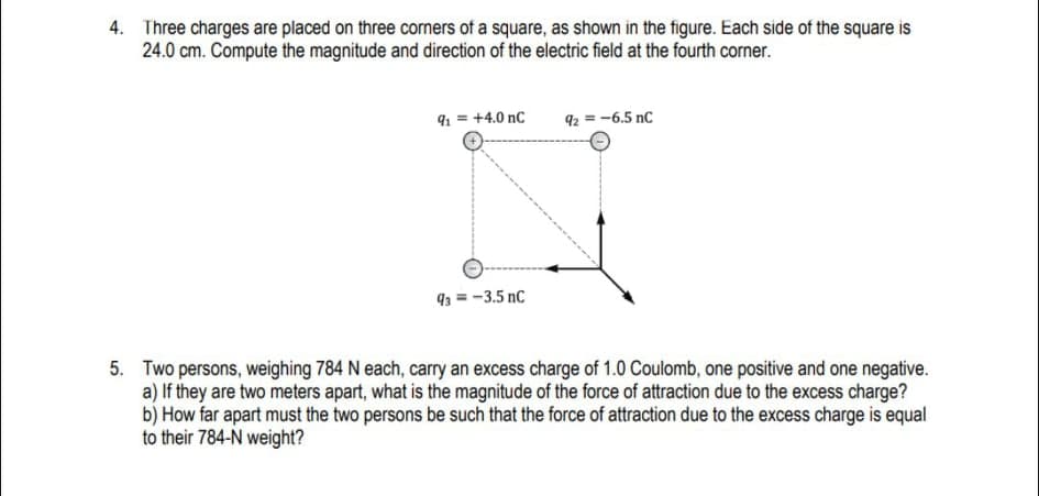 4. Three charges are placed on three corners of a square, as shown in the figure. Each side of the square is
24.0 cm. Compute the magnitude and direction of the electric field at the fourth corner.
91 = +4.0 nC
92 = -6.5 nC
93 = -3.5 nC
5. Two persons, weighing 784 N each, carry an excess charge of 1.0 Coulomb, one positive and one negative.
a) If they are two meters apart, what is the magnitude of the force of attraction due to the excess charge?
b) How far apart must the two persons be such that the force of attraction due to the excess charge is equal
to their 784-N weight?
