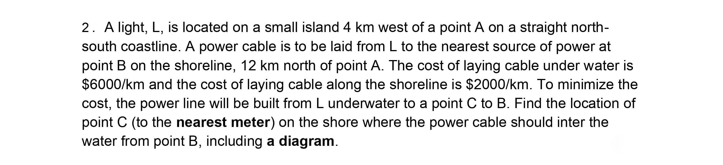 2. A light, L, is located on a small island 4 km west of a point A on a straight north-
south coastline. A power cable is to be laid from L to the nearest source of power at
point B on the shoreline, 12 km north of point A. The cost of laying cable under water is
$6000/km and the cost of laying cable along the shoreline is $2000/km. To minimize the
cost, the power line will be built from L underwater to a point C to B. Find the location of
point C (to the nearest meter) on the shore where the power cable should inter the
water from point B, including a diagram.
