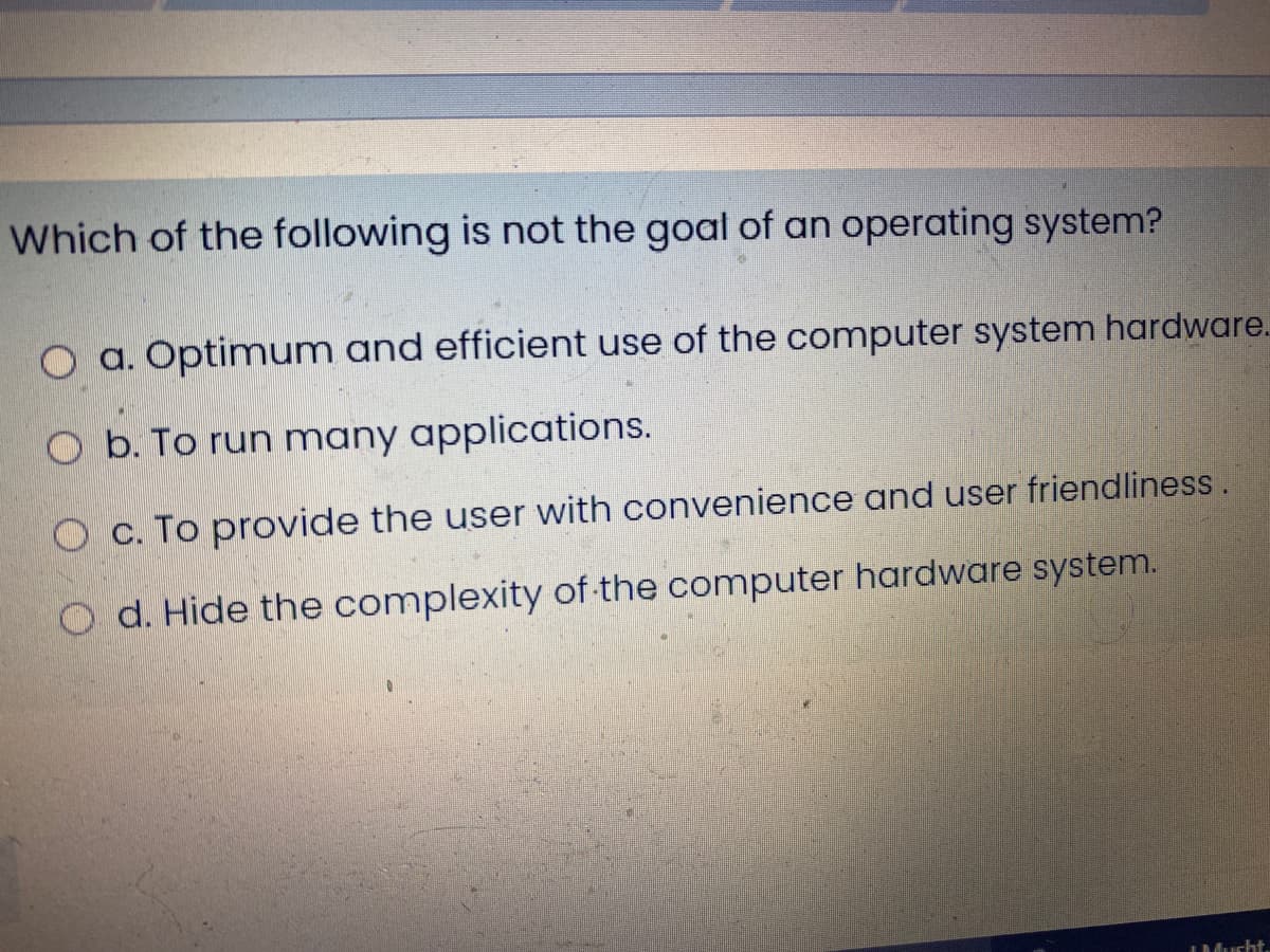 Which of the following is not the goat of an operating system?
O a. Optimum and efficient use of the computer system hardware.
O b. To run many applications.
O c. To provide the user with convenience and user friendliness.
O d. Hide the complexity of-the computer hardware system.
IMucht.
