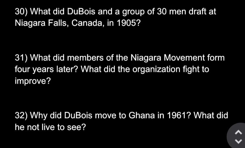 30) What did DuBois and a group of 30 men draft at
Niagara Falls, Canada, in 1905?
31) What did members of the Niagara Movement form
four years later? What did the organization fight to
improve?
32) Why did DuBois move to Ghana in 1961? What did
he not live to see?
< >
