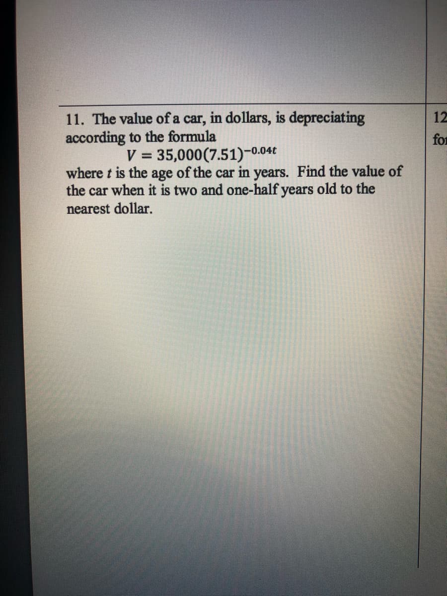 11. The value of a car, in dollars, is depreciating
according to the formula
12
for
V = 35,000(7.51)-0.04€
where t is the age of the car in years. Find the value of
the car when it is two and one-half years old to the
nearest dollar.
