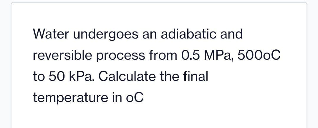 Water undergoes an adiabatic and
reversible process from 0.5 MPa, 5000C
to 50 kPa. Calculate the final
temperature in oC
