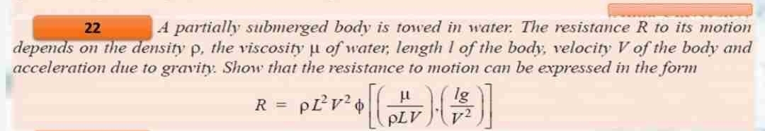 22
A partially submerged body is towed in water. The resistance R to its motion
depends on the density p, the viscosity of water, length 1 of the body, velocity V of the body and
acceleration due to gravity. Show that the resistance to motion can be expressed in the form
R = P²²V² + [(HV) (1)
TV