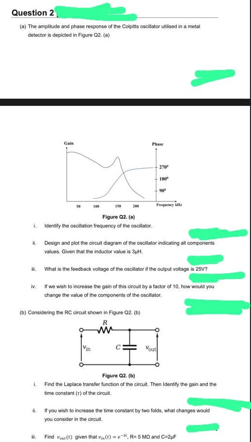 Question 2
(a) The amplitude and phase response of the Colpitts oscillator utilised in a metal
detector is depicted in Figure Q2. (a)
ii.
iii.
Gain
L
50
Figure Q2. (a)
i. Identify the oscillation frequency of the oscillator.
Hl.
iii.
100
150
200
(b) Considering the RC circuit shown in Figure Q2. (b)
R
ww
Vin
Phase
What is the feedback voltage of the oscillator if the output voltage is 25V?
iv.
If we wish to increase the gain of this circuit by a factor of 10, how would you
change the value of the components of the oscillator.
270⁰
Design and plot the circuit diagram of the oscillator indicating all components
values. Given that the inductor value is 3μH.
180⁰
90⁰
Frequency Afz
Vout
Figure Q2. (b)
Find the Laplace transfer function of the circuit. Then Identify the gain and the
time constant (r) of the circuit.
If you wish to increase the time constant by two folds, what changes would
you consider in the circuit.
Find out (1) given that vin (t) = -3, R= 5 MQ and C=2μF