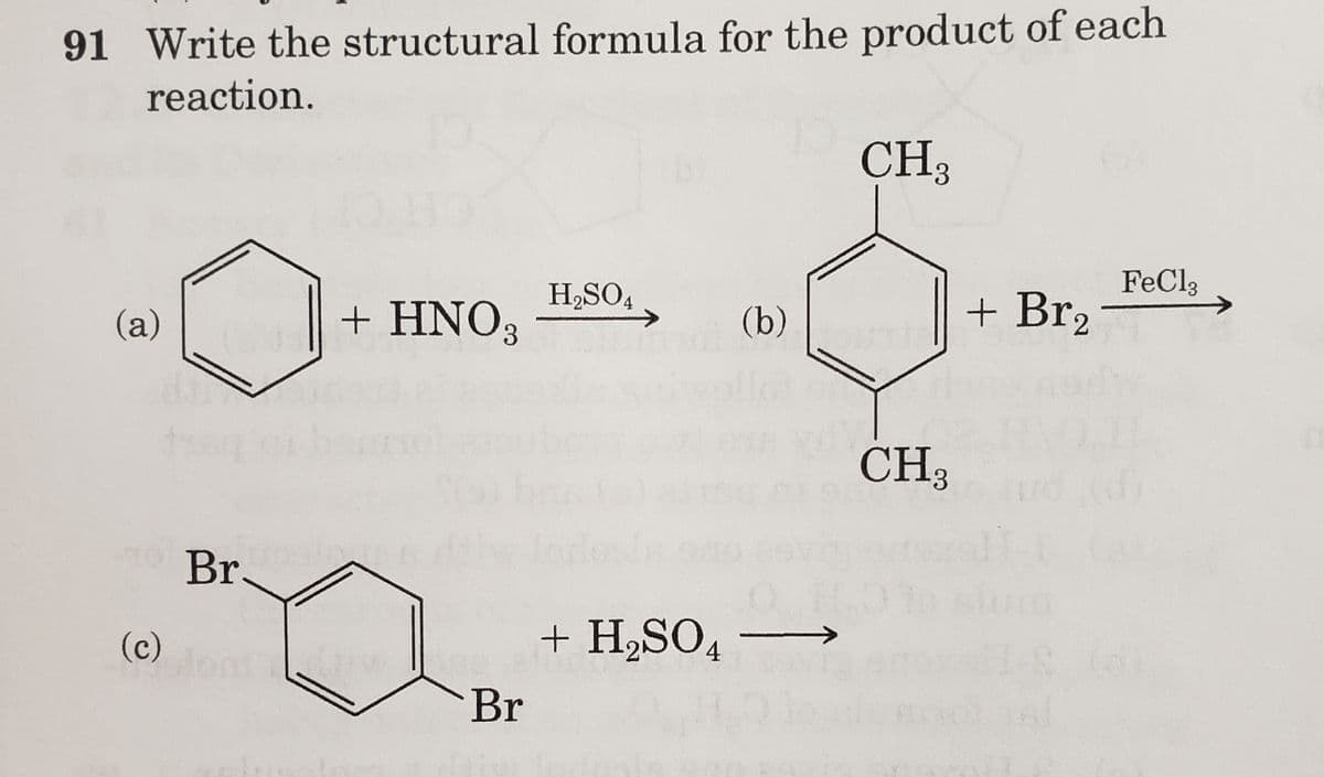 91 Write the structural formula for the product of each
reaction.
CH 3
(a)
(c)
Br
+ HNO3
Br
H₂SO4
+ H₂SO4
(b)
CH₂
+ Br₂
FeCl3