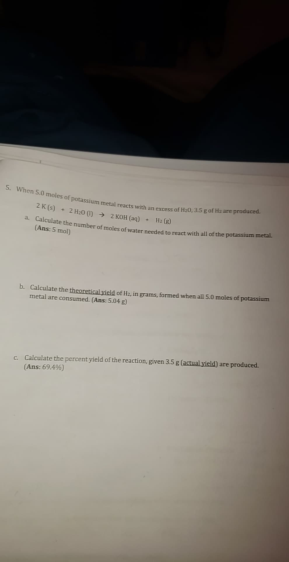 5. When 5.0 moles of potassium metal reacts with an excess of H₂0, 3.5 g of H2 are produced.
2 K (s) + 2 H20 (1)
2 KOH (aq)
H₂ (g)
a. Calculate the number of moles of water needed to react with all of the potassium metal.
(Ans: 5 mol)
+
b. Calculate the theoretical yield of H2, in grams, formed when all 5.0 moles of potassium
metal are consumed. (Ans: 5.04 g)
c. Calculate the percent yield of the reaction, given 3.5 g (actual yield) are produced.
(Ans: 69.4%)