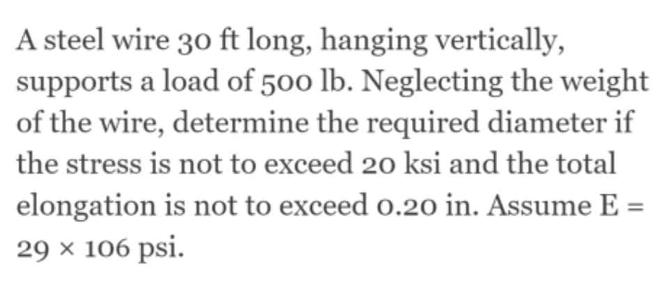 A steel wire 30 ft long, hanging vertically,
supports a load of 500 lb. Neglecting the weight
of the wire, determine the required diameter if
the stress is not to exceed 20 ksi and the total
elongation is not to exceed o.20 in. Assume E =
29 × 106 psi.
