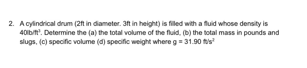 2. A cylindrical drum (2ft in diameter. 3ft in height) is filled with a fluid whose density is
40lb/ft°. Determine the (a) the total volume of the fluid, (b) the total mass in pounds and
slugs, (c) specific volume (d) specific weight where g = 31.90 ft/s?

