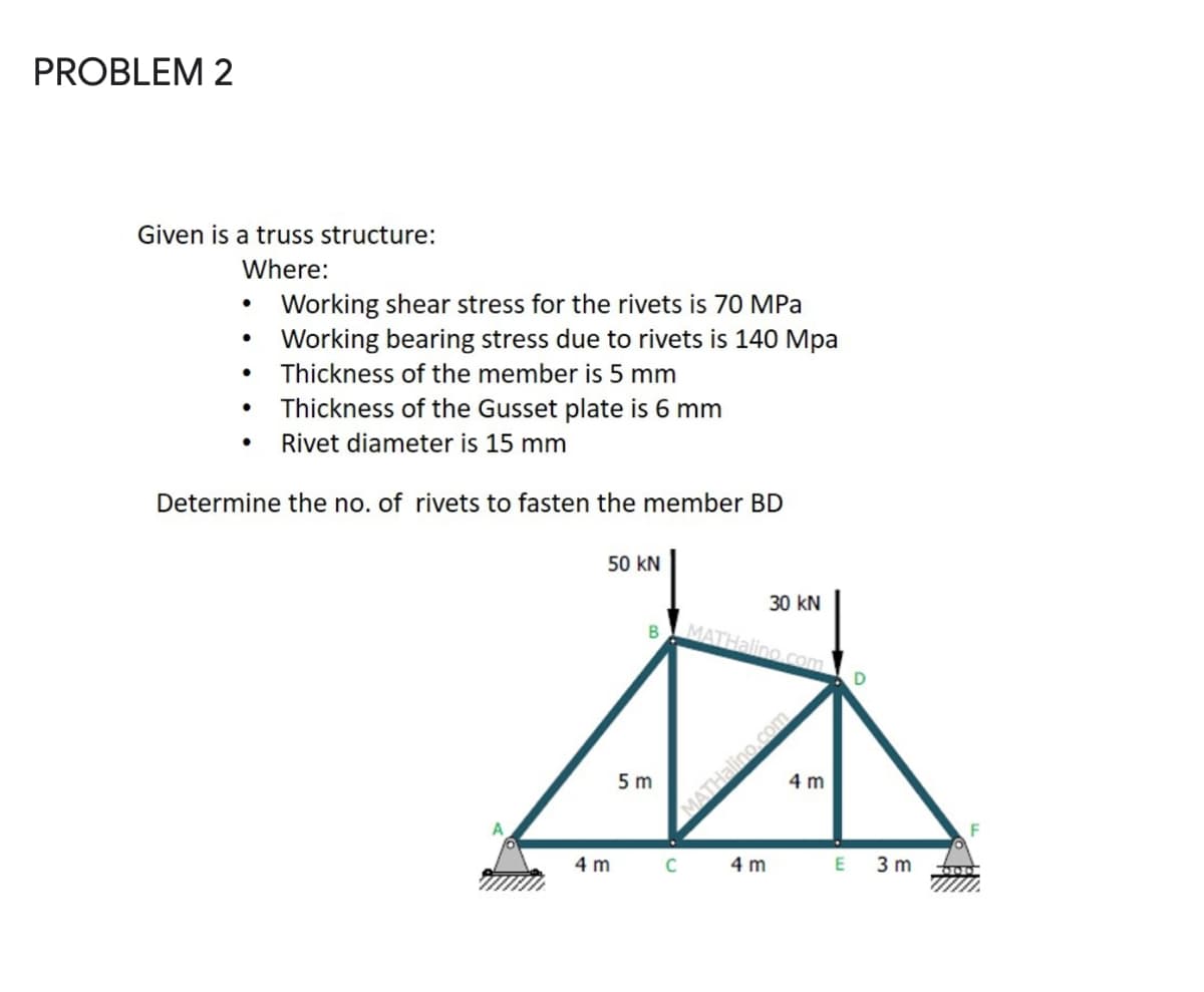 PROBLEM 2
Given is a truss structure:
Where:
Working shear stress for the rivets is 70 MPa
• Working bearing stress due to rivets is 140 Mpa
Thickness of the member is 5 mm
Thickness of the Gusset plate is 6 mm
Rivet diameter is 15 mm
Determine the no. of rivets to fasten the member BD
50 kN
30 kN
B
MATHalino.com
5 m
4 m
4 m
4 m
3 m
