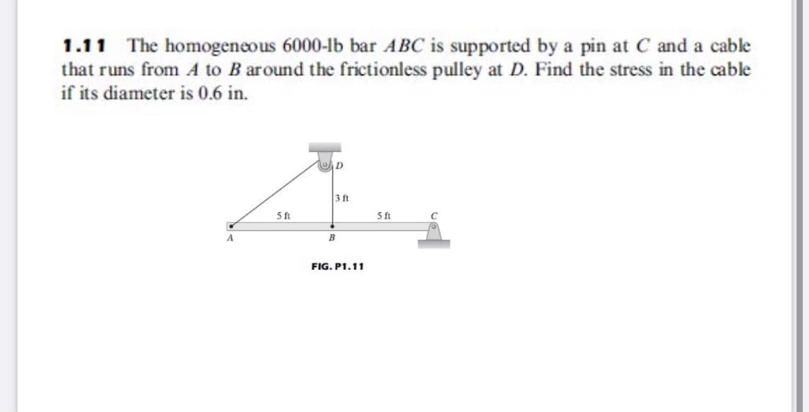 1.11 The homogeneous 6000-lb bar ABC is supported by a pin at C and a cable
that runs from A to B around the frictionless pulley at D. Find the stress in the cable
if its diameter is 0.6 in.
D
3 ft
5ft
5 ft
A
B
FIG. P1.11
