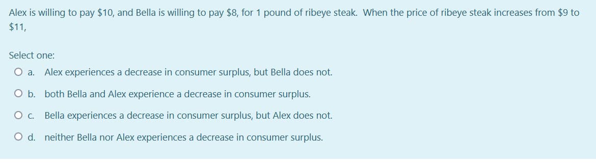 Alex is willing to pay $10, and Bella is willing to pay $8, for 1 pound of ribeye steak. When the price of ribeye steak increases from $9 to
$11,
Select one:
a.
Alex experiences a decrease in consumer surplus, but Bella does not.
O b. both Bella and Alex experience a decrease in consumer surplus.
Bella experiences a decrease in consumer surplus, but Alex does not.
O d. neither Bella nor Alex experiences a decrease in consumer surplus.
