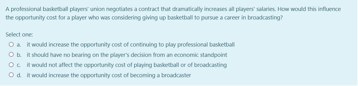 A professional basketball players' union negotiates a contract that dramatically increases all players' salaries. How would this influence
the opportunity cost for a player who was considering giving up basketball to pursue a career in broadcasting?
Select one:
Oa.
it would increase the opportunity cost of continuing to play professional basketball
O b. it should have no bearing on the player's decision from an economic standpoint
it would not affect the opportunity cost of playing basketball or of broadcasting
O d. it would increase the opportunity cost of becoming a broadcaster
