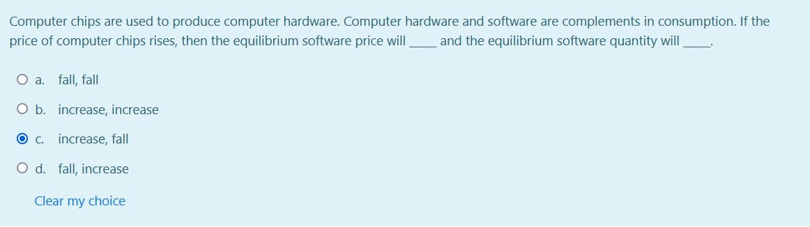 Computer chips are used to produce computer hardware. Computer hardware and software are complements in consumption. If the
price of computer chips rises, then the equilibrium software price will
and the equilibrium software quantity will
O a. fall, fall
O b. increase, increase
C.
increase, fall
O d. fall, increase
Clear my choice
