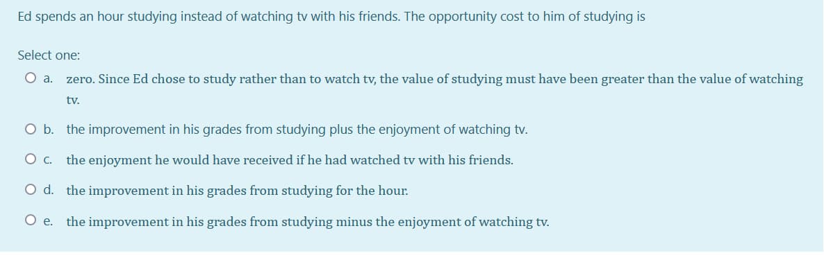 Ed spends an hour studying instead of watching tv with his friends. The opportunity cost to him of studying is
Select one:
Oa.
zero. Since Ed chose to study rather than to watch tv, the value of studying must have been greater than the value of watching
tv.
O b. the improvement in his grades from studying plus the enjoyment of watching tv.
the enjoyment he would have received if he had watched tv with his friends.
O d. the improvement in his grades from studying for the hour.
O e. the improvement in his grades from studying minus the enjoyment of watching tv.
