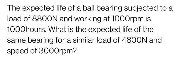 The expected life of a ball bearing subjected to a
load of 8800N and working at 1000rpm is
1000hours. What is the expected life of the
same bearing for a similar load of 4800N and
speed of 3000rpm?
