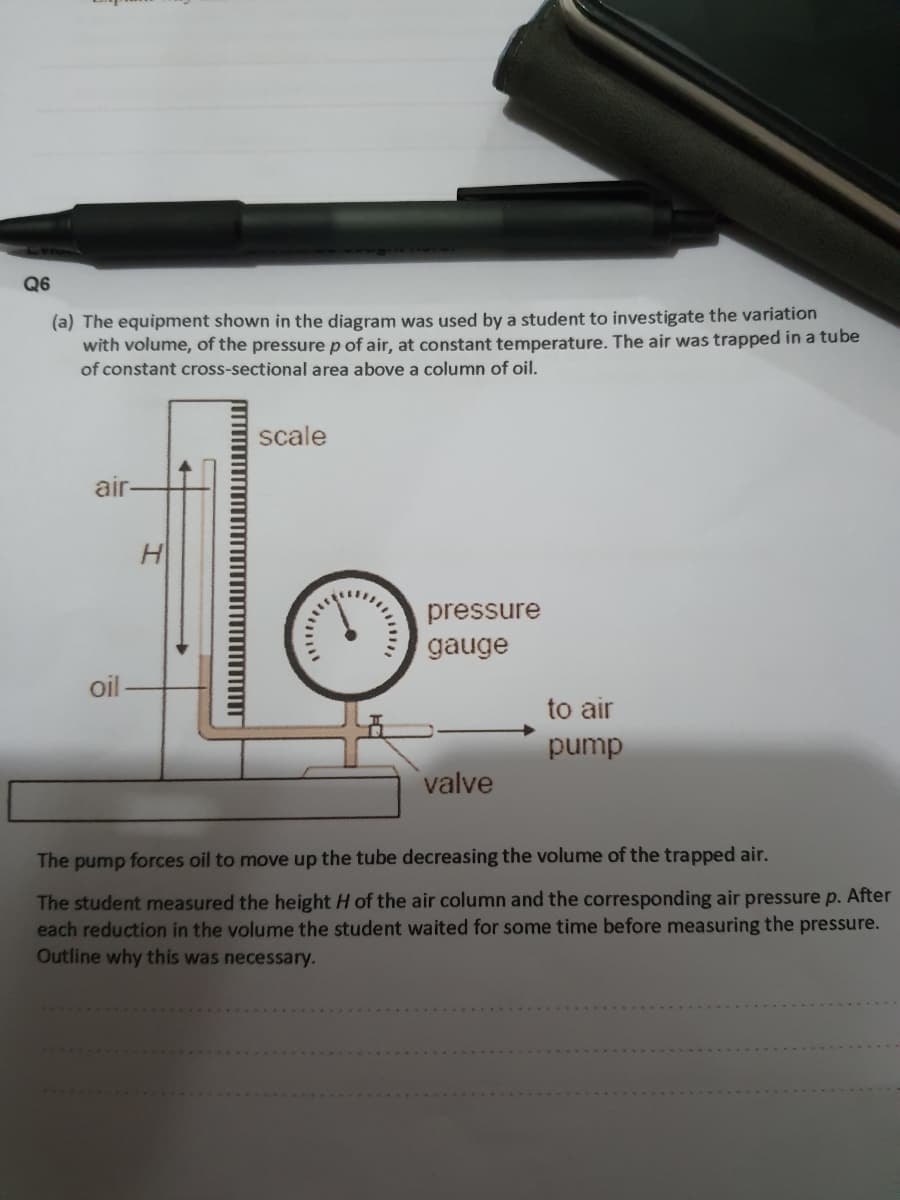 Q6
(a) The equipment shown in the diagram was used by a student to investigate the variation
with volume, of the pressure p of air, at constant temperature. The air was trapped in a tube
of constant cross-sectional area above a column of oil.
scale
air
pressure
gauge
oil
to air
pump
valve
The pump forces oil to move up the tube decreasing the volume of the trapped air.
The student measured the height H of the air column and the corresponding air pressure p. After
each reduction in the volume the student waited for some time before measuring the pressure.
Outline why this was necessary.
... .
