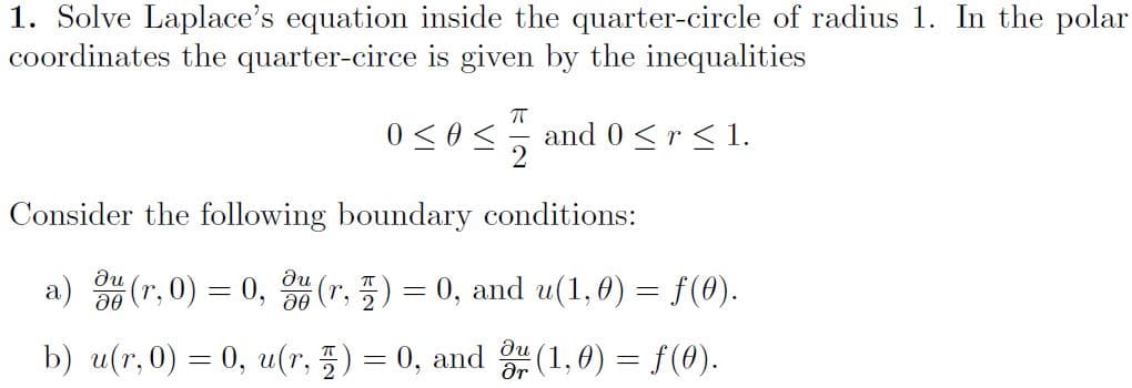 1. Solve Laplace's equation inside the quarter-circle of radius 1. In the polar
coordinates the quarter-circe is given by the inequalities
0 <0< and0<r<1.
Consider the following boundary conditions:
du
a)
(r, 0) = 0, (r, 5) = 0, and u(1,0) = f(0).
|
b) u(r, 0) = 0, u(r, 5) = 0, and (1, 0) = f(0).
