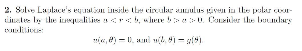 2. Solve Laplace's equation inside the circular annulus given in the polar coor-
dinates by the inequalities a <r < b, where b > a > 0. Consider the boundary
conditions:
u(a, 0) = 0, and u(b, 0) = g(0).
