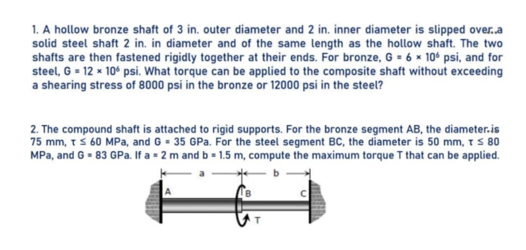 1. A hollow bronze shaft of 3 in. outer diameter and 2 in. inner diameter is slipped over..a
solid steel shaft 2 in. in diameter and of the same length as the hollow shaft. The two
shafts are then fastened rigidly together at their ends. For bronze, G = 6 x 106 psi, and for
steel, G = 12 x 10 psi. What torque can be applied to the composite shaft without exceeding
a shearing stress of 8000 psi in the bronze or 12000 psi in the steel?
2. The compound shaft is attached to rigid supports. For the bronze segment AB, the diameter.is
75 mm, ts 60 MPa, and G 35 GPa. For the steel segment BC, the diameter is 50 mm, t S 80
MPa, and G = 83 GPa. If a = 2 m and b = 1.5 m, compute the maximum torque T that can be applied.
